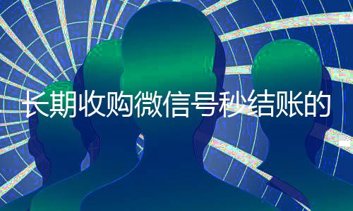 长期收购微信号秒结账的(收购微信号立马结账)