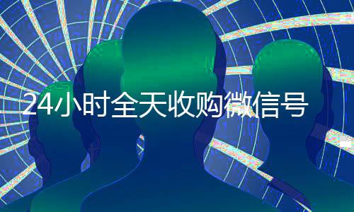 24小时全天收购微信号(正规收购微信号)