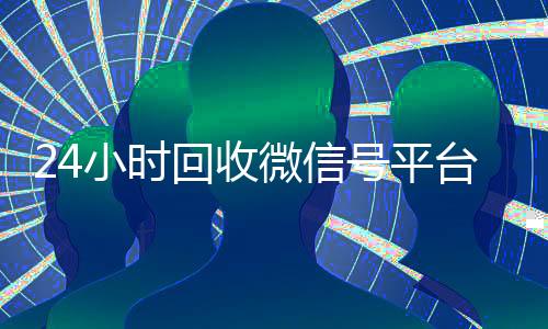 24小时回收微信号平台(24个小时高价回收微信)